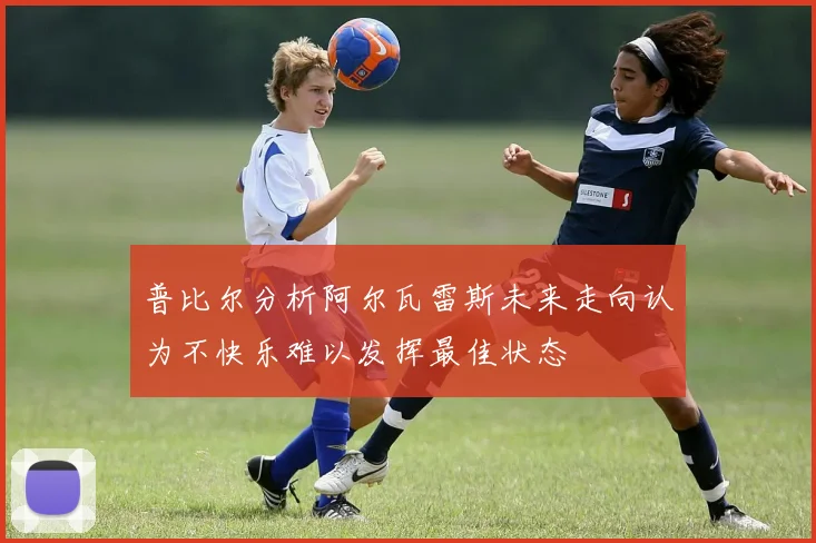 普比尔分析阿尔瓦雷斯未来走向认为不快乐难以发挥最佳状态