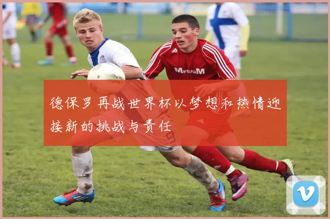 德保罗再战世界杯以梦想和热情迎接新的挑战与责任