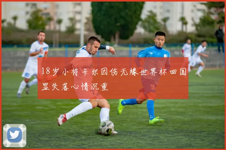 18岁小将卡尔因伤无缘世界杯回国显失落心情沉重