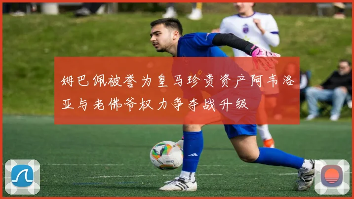 姆巴佩被誉为皇马珍贵资产阿韦洛亚与老佛爷权力争夺战升级