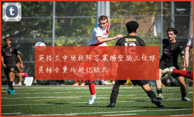 英格兰中场新阵容震撼登场三位球员转会费均超亿欧元