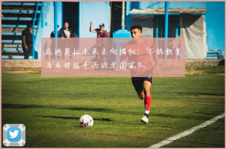 瓜迪奥拉未来去向揭秘：不执教皇马或将接手西班牙国家队
