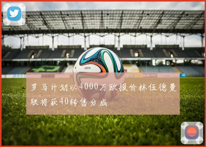 罗马计划以4000万欧报价林伍德曼联将获40转售分成