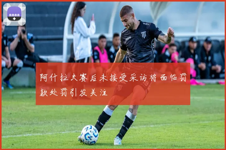阿什拉夫赛后未接受采访将面临罚款处罚引发关注