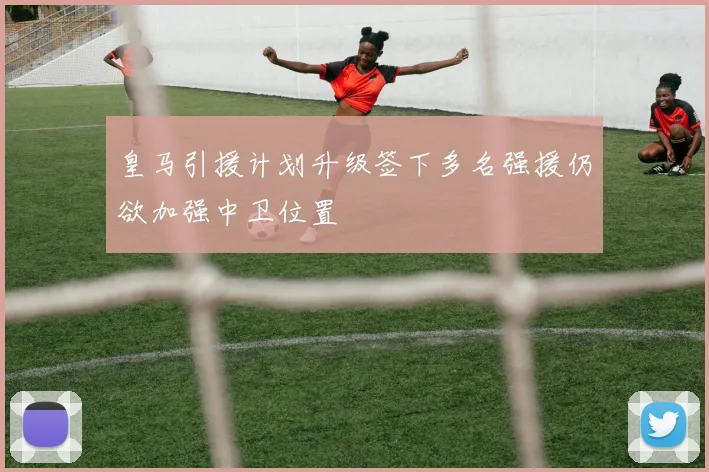 皇马引援计划升级签下多名强援仍欲加强中卫位置