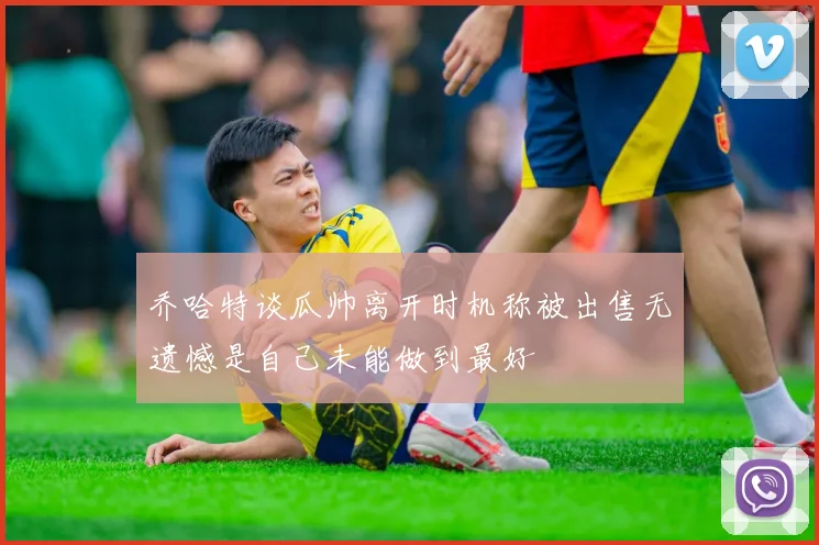 乔哈特谈瓜帅离开时机称被出售无遗憾是自己未能做到最好
