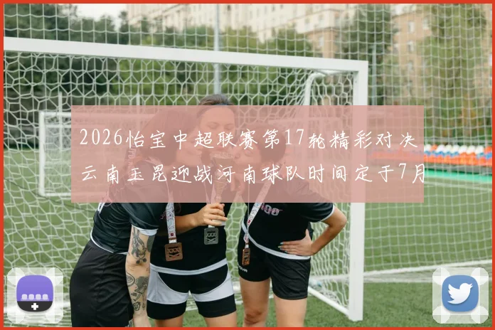 2026怡宝中超联赛第17轮精彩对决云南玉昆迎战河南球队时间定于7月3日晚上20点