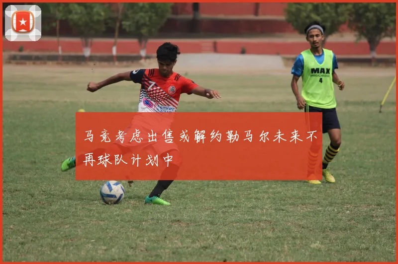 马竞考虑出售或解约勒马尔未来不再球队计划中