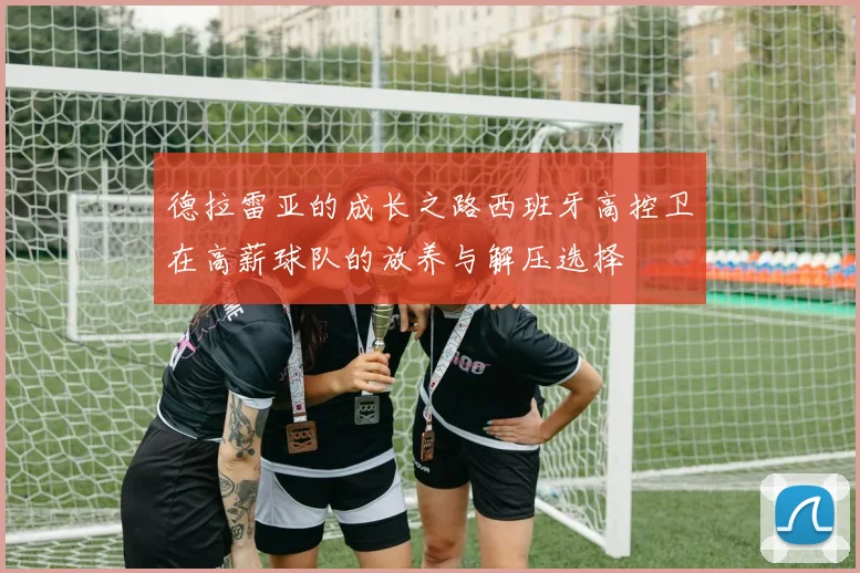 德拉雷亚的成长之路西班牙高控卫在高薪球队的放养与解压选择